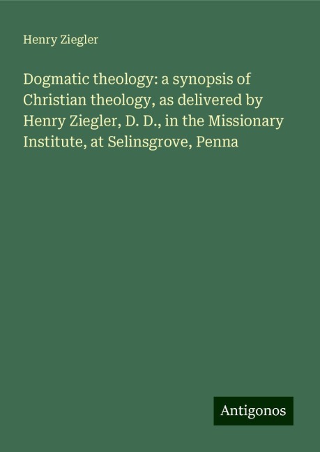 Dogmatic theology: a synopsis of Christian theology, as delivered by Henry Ziegler, D. D., in the Missionary Institute, at Selinsgrove, Penna