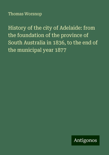 History of the city of Adelaide: from the foundation of the province of South Australia in 1836, to the end of the municipal year 1877