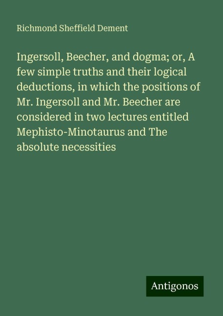 Ingersoll, Beecher, and dogma; or, A few simple truths and their logical deductions, in which the positions of Mr. Ingersoll and Mr. Beecher are considered in two lectures entitled Mephisto-Minotaurus and The absolute necessities