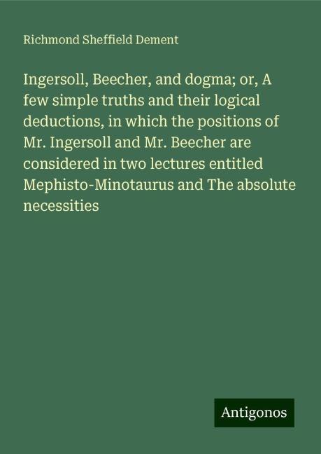 Ingersoll, Beecher, and dogma; or, A few simple truths and their logical deductions, in which the positions of Mr. Ingersoll and Mr. Beecher are considered in two lectures entitled Mephisto-Minotaurus and The absolute necessities