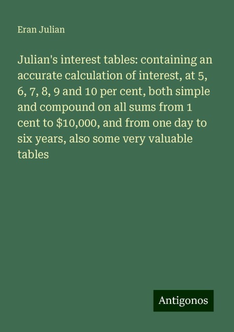 Julians interest tables: containing an accurate calculation of interest, at 5, 6, 7, 8, 9 and 10 per cent, both simple and compound on all sums from 1 cent to $10,000, and from one day to six years, also some very valuable tables