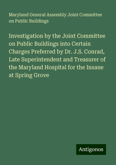 Investigation by the Joint Committee on Public Buildings into Certain Charges Preferred by Dr. J.S. Conrad, Late Superintendent and Treasurer of the Maryland Hospital for the Insane at Spring Grove