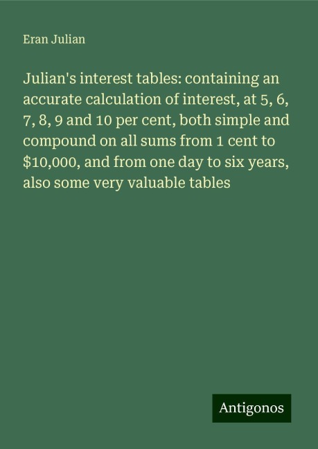 Julians interest tables: containing an accurate calculation of interest, at 5, 6, 7, 8, 9 and 10 per cent, both simple and compound on all sums from 1 cent to $10,000, and from one day to six years, also some very valuable tables