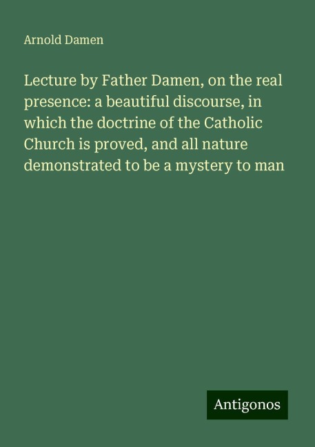 Lecture by Father Damen, on the real presence: a beautiful discourse, in which the doctrine of the Catholic Church is proved, and all nature demonstrated to be a mystery to man