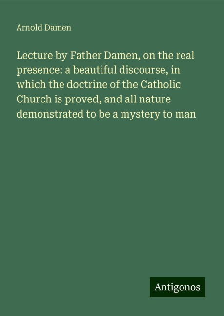 Lecture by Father Damen, on the real presence: a beautiful discourse, in which the doctrine of the Catholic Church is proved, and all nature demonstrated to be a mystery to man