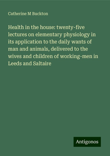 Health in the house: twenty-five lectures on elementary physiology in its application to the daily wants of man and animals, delivered to the wives and children of working-men in Leeds and Saltaire