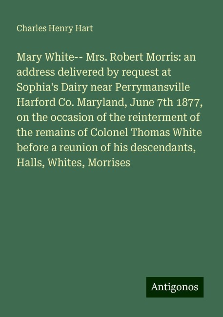 Mary White-- Mrs. Robert Morris: an address delivered by request at Sophias Dairy near Perrymansville Harford Co. Maryland, June 7th 1877, on the occasion of the reinterment of the remains of Colonel Thomas White before a reunion of his descendants, Hall