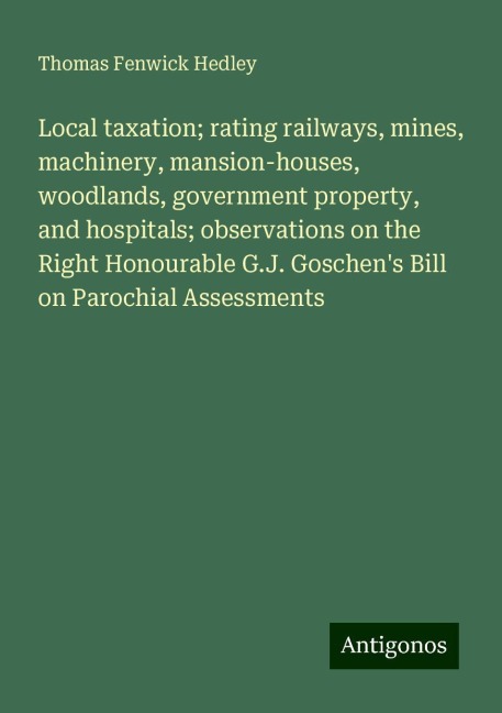 Local taxation; rating railways, mines, machinery, mansion-houses, woodlands, government property, and hospitals; observations on the Right Honourable G.J. Goschens Bill on Parochial Assessments