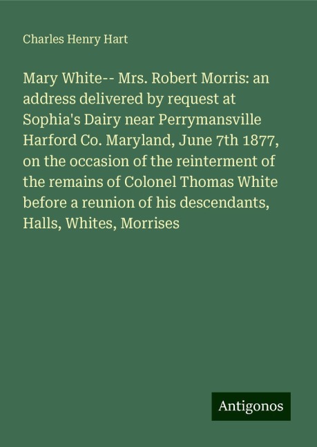Mary White-- Mrs. Robert Morris: an address delivered by request at Sophias Dairy near Perrymansville Harford Co. Maryland, June 7th 1877, on the occasion of the reinterment of the remains of Colonel Thomas White before a reunion of his descendants, Hall