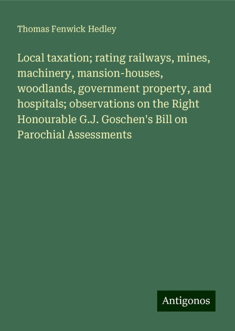Local taxation; rating railways, mines, machinery, mansion-houses, woodlands, government property, and hospitals; observations on the Right Honourable G.J. Goschens Bill on Parochial Assessments