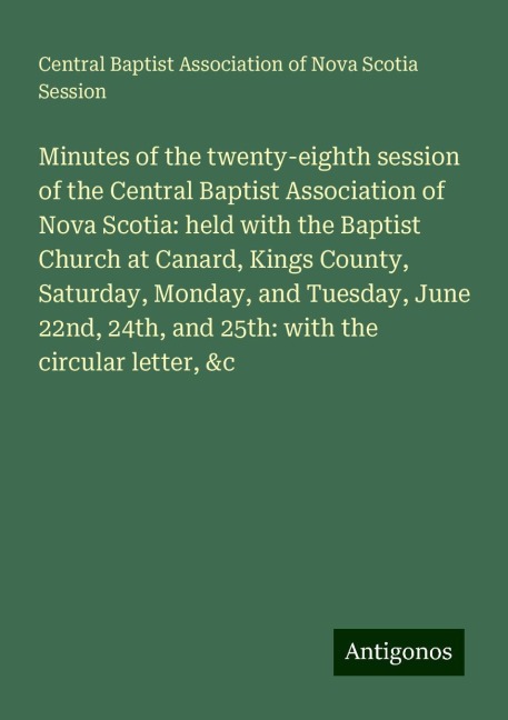 Minutes of the twenty-eighth session of the Central Baptist Association of Nova Scotia: held with the Baptist Church at Canard, Kings County, Saturday, Monday, and Tuesday, June 22nd, 24th, and 25th: with the circular letter, &c