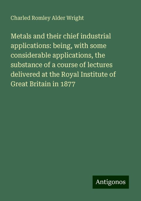 Metals and their chief industrial applications: being, with some considerable applications, the substance of a course of lectures delivered at the Royal Institute of Great Britain in 1877
