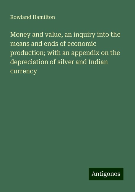 Money and value, an inquiry into the means and ends of economic production; with an appendix on the depreciation of silver and Indian currency