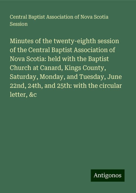 Minutes of the twenty-eighth session of the Central Baptist Association of Nova Scotia: held with the Baptist Church at Canard, Kings County, Saturday, Monday, and Tuesday, June 22nd, 24th, and 25th: with the circular letter, &c