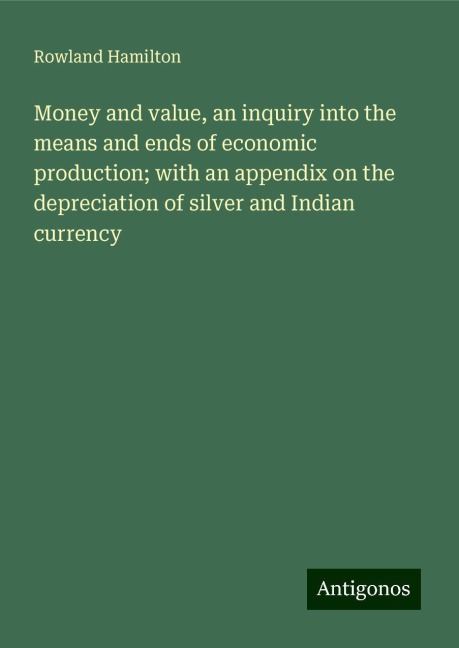 Money and value, an inquiry into the means and ends of economic production; with an appendix on the depreciation of silver and Indian currency