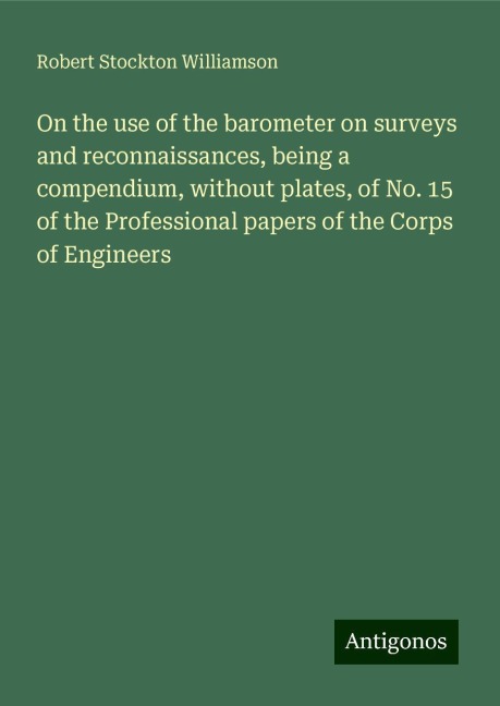 On the use of the barometer on surveys and reconnaissances, being a compendium, without plates, of No. 15 of the Professional papers of the Corps of Engineers