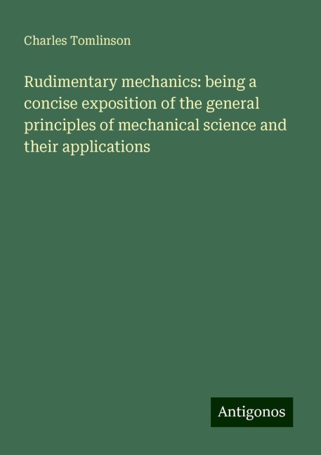 Rudimentary mechanics: being a concise exposition of the general principles of mechanical science and their applications