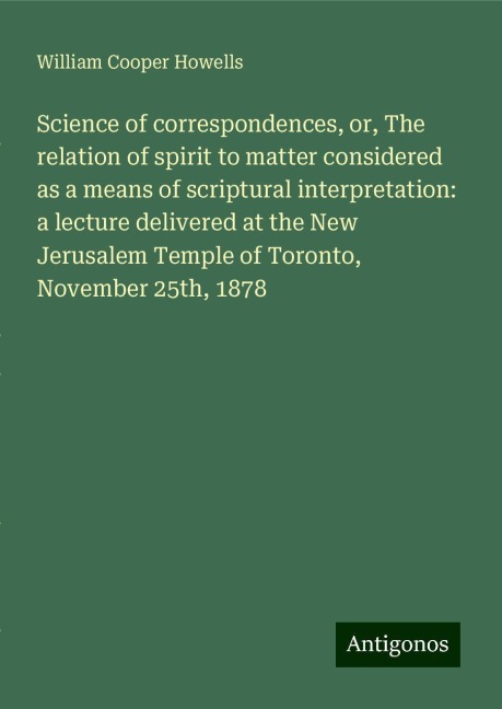 Science of correspondences, or, The relation of spirit to matter considered as a means of scriptural interpretation: a lecture delivered at the New Jerusalem Temple of Toronto, November 25th, 1878