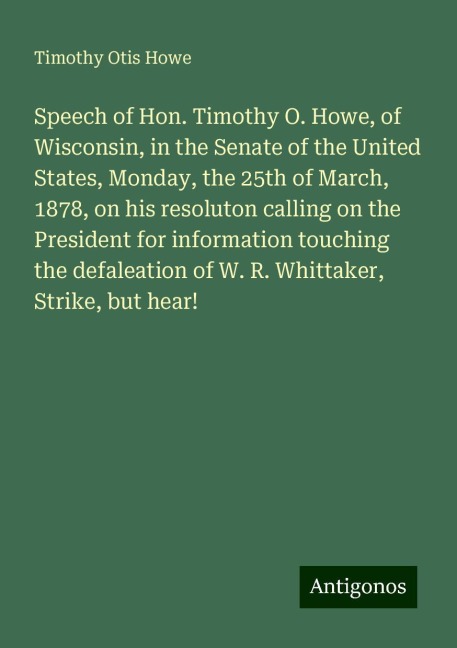 Speech of Hon. Timothy O. Howe, of Wisconsin, in the Senate of the United States, Monday, the 25th of March, 1878, on his resoluton calling on the President for information touching the defaleation of W. R. Whittaker, Strike, but hear!