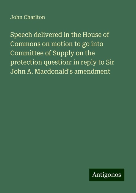 Speech delivered in the House of Commons on motion to go into Committee of Supply on the protection question: in reply to Sir John A. Macdonalds amendment