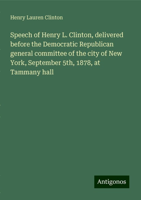 Speech of Henry L. Clinton, delivered before the Democratic Republican general committee of the city of New York, September 5th, 1878, at Tammany hall
