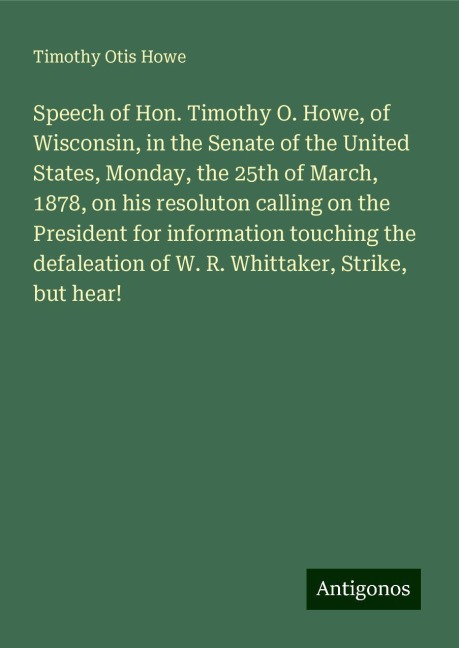 Speech of Hon. Timothy O. Howe, of Wisconsin, in the Senate of the United States, Monday, the 25th of March, 1878, on his resoluton calling on the President for information touching the defaleation of W. R. Whittaker, Strike, but hear!