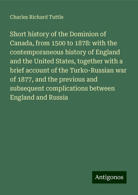 Short history of the Dominion of Canada, from 1500 to 1878: with the contemporaneous history of England and the United States, together with a brief account of the Turko-Russian war of 1877, and the previous and subsequent complications between England an