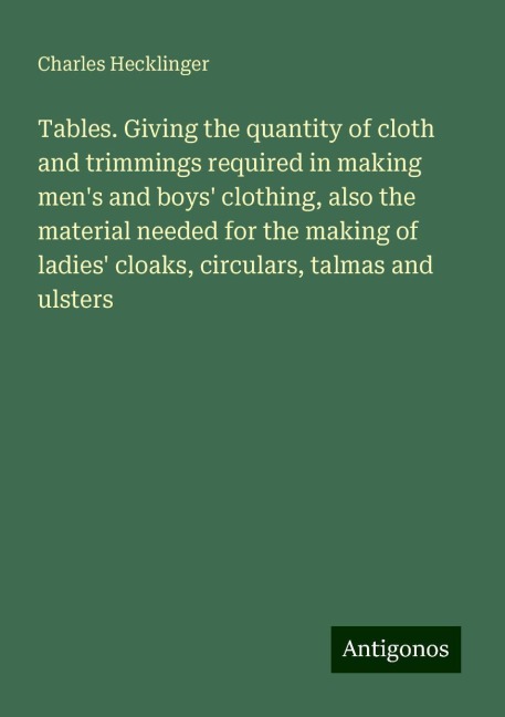 Tables. Giving the quantity of cloth and trimmings required in making mens and boys clothing, also the material needed for the making of ladies cloaks, circulars, talmas and ulsters