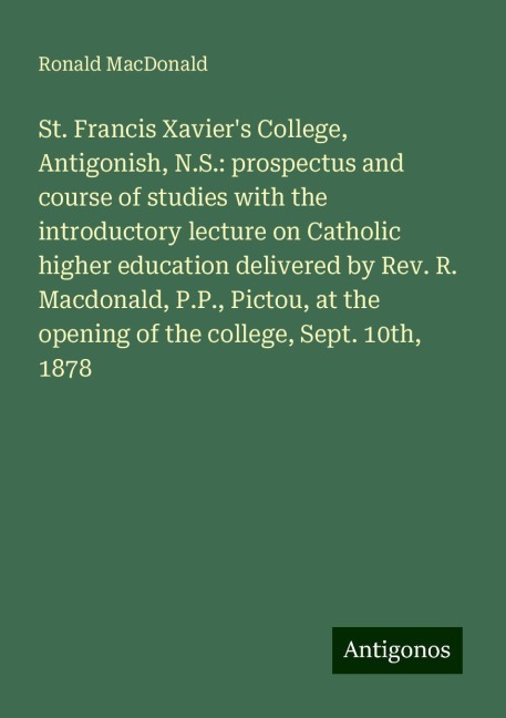 St. Francis Xaviers College, Antigonish, N.S.: prospectus and course of studies with the introductory lecture on Catholic higher education delivered by Rev. R. Macdonald, P.P., Pictou, at the opening of the college, Sept. 10th, 1878