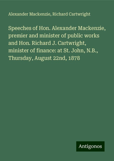 Speeches of Hon. Alexander Mackenzie, premier and minister of public works and Hon. Richard J. Cartwright, minister of finance: at St. John, N.B., Thursday, August 22nd, 1878