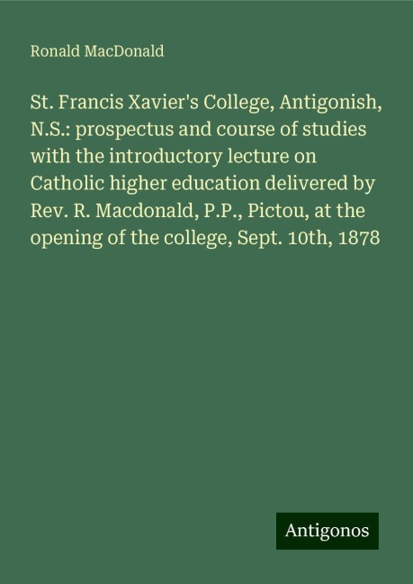 St. Francis Xaviers College, Antigonish, N.S.: prospectus and course of studies with the introductory lecture on Catholic higher education delivered by Rev. R. Macdonald, P.P., Pictou, at the opening of the college, Sept. 10th, 1878