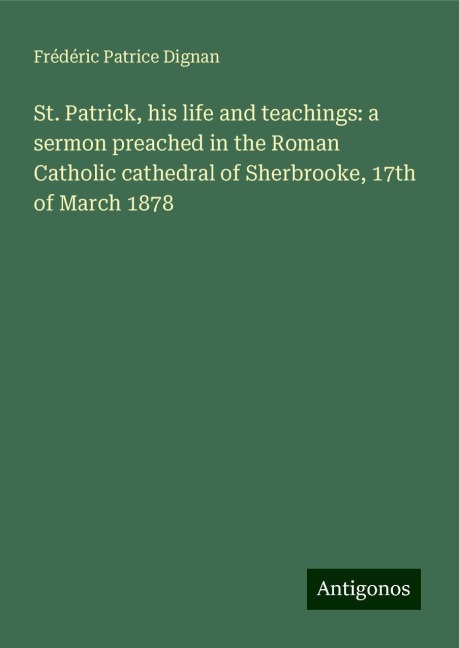 St. Patrick, his life and teachings: a sermon preached in the Roman Catholic cathedral of Sherbrooke, 17th of March 1878