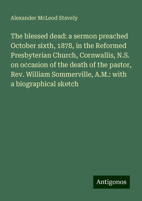 The blessed dead: a sermon preached October sixth, 1878, in the Reformed Presbyterian Church, Cornwallis, N.S. on occasion of the death of the pastor, Rev. William Sommerville, A.M.: with a biographical sketch
