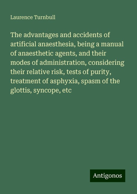 The advantages and accidents of artificial anaesthesia, being a manual of anaesthetic agents, and their modes of administration, considering their relative risk, tests of purity, treatment of asphyxia, spasm of the glottis, syncope, etc