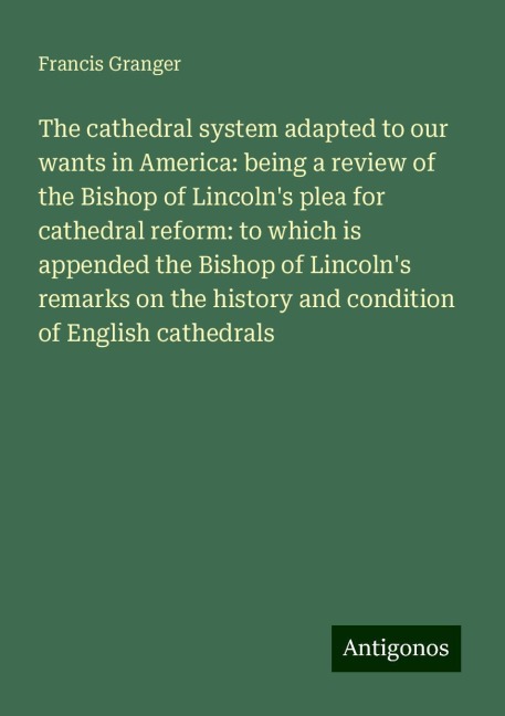 The cathedral system adapted to our wants in America: being a review of the Bishop of Lincolns plea for cathedral reform: to which is appended the Bishop of Lincolns remarks on the history and condition of English cathedrals