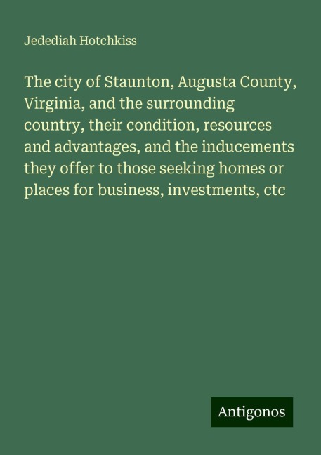 The city of Staunton, Augusta County, Virginia, and the surrounding country, their condition, resources and advantages, and the inducements they offer to those seeking homes or places for business, investments, ctc