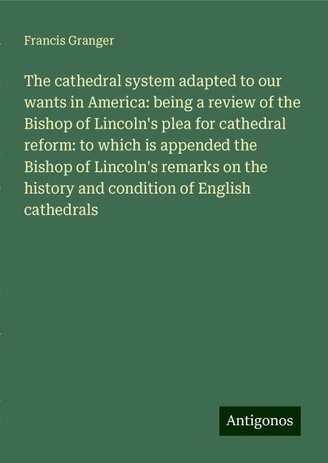 The cathedral system adapted to our wants in America: being a review of the Bishop of Lincolns plea for cathedral reform: to which is appended the Bishop of Lincolns remarks on the history and condition of English cathedrals