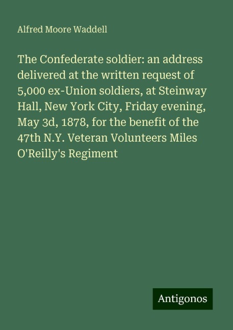 The Confederate soldier: an address delivered at the written request of 5,000 ex-Union soldiers, at Steinway Hall, New York City, Friday evening, May 3d, 1878, for the benefit of the 47th N.Y. Veteran Volunteers Miles OReillys Regiment