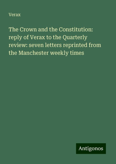 The Crown and the Constitution: reply of Verax to the Quarterly review: seven letters reprinted from the Manchester weekly times