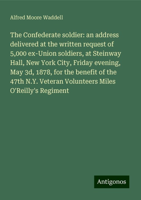 The Confederate soldier: an address delivered at the written request of 5,000 ex-Union soldiers, at Steinway Hall, New York City, Friday evening, May 3d, 1878, for the benefit of the 47th N.Y. Veteran Volunteers Miles OReillys Regiment
