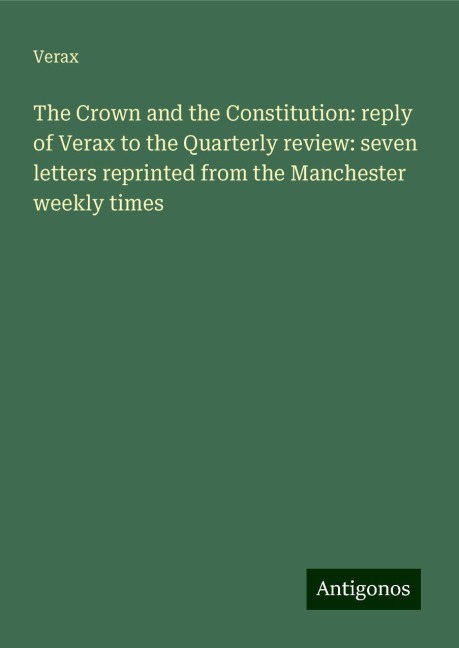 The Crown and the Constitution: reply of Verax to the Quarterly review: seven letters reprinted from the Manchester weekly times