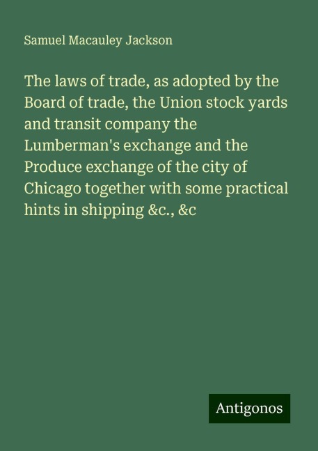 The laws of trade, as adopted by the Board of trade, the Union stock yards and transit company the Lumbermans exchange and the Produce exchange of the city of Chicago together with some practical hints in shipping &c., &c