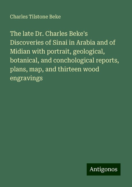 The late Dr. Charles Bekes Discoveries of Sinai in Arabia and of Midian with portrait, geological, botanical, and conchological reports, plans, map, and thirteen wood engravings