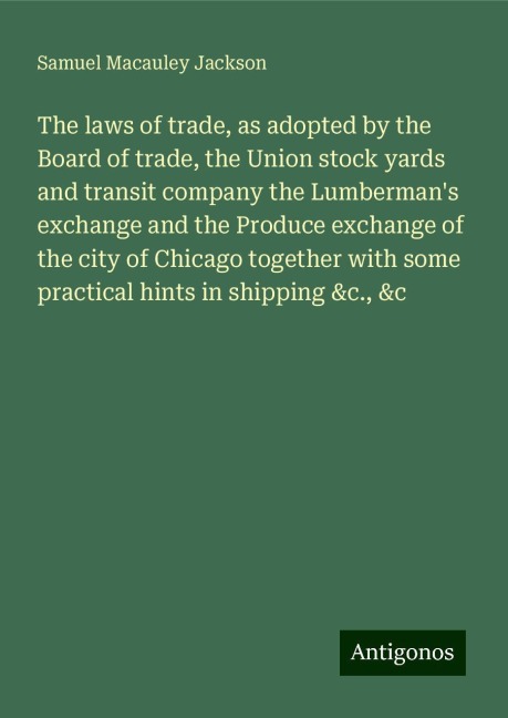 The laws of trade, as adopted by the Board of trade, the Union stock yards and transit company the Lumbermans exchange and the Produce exchange of the city of Chicago together with some practical hints in shipping &c., &c