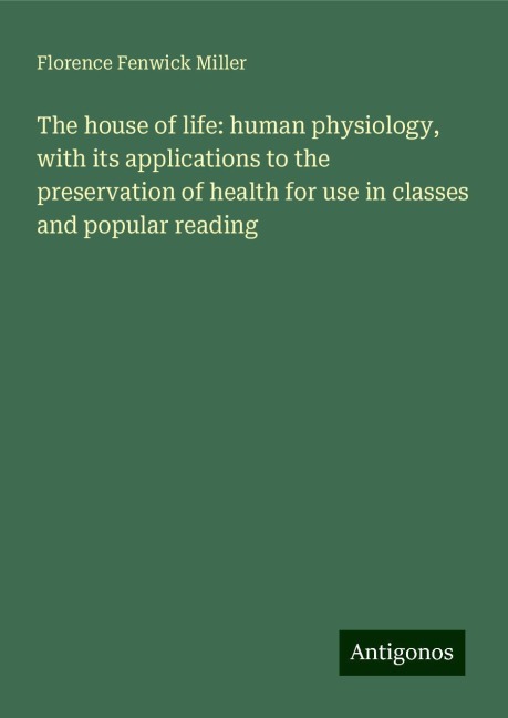 The house of life: human physiology, with its applications to the preservation of health for use in classes and popular reading