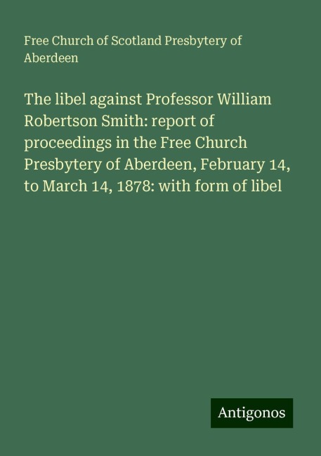 The libel against Professor William Robertson Smith: report of proceedings in the Free Church Presbytery of Aberdeen, February 14, to March 14, 1878: with form of libel