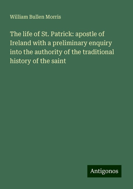 The life of St. Patrick: apostle of Ireland with a preliminary enquiry into the authority of the traditional history of the saint