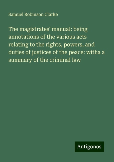 The magistrates manual: being annotations of the various acts relating to the rights, powers, and duties of justices of the peace: witha a summary of the criminal law