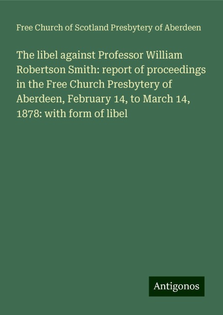 The libel against Professor William Robertson Smith: report of proceedings in the Free Church Presbytery of Aberdeen, February 14, to March 14, 1878: with form of libel