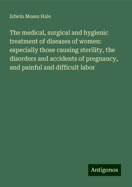The medical, surgical and hygienic treatment of diseases of women: especially those causing sterility, the disorders and accidents of pregnancy, and painful and difficult labor